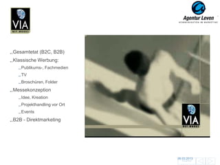VIA Networks

Gesamtetat (B2C, B2B)
Klassische Werbung:
   Publikums-, Fachmedien
   TV
   Broschüren, Folder
Messekonzeption
   Idee, Kreation
   Projekthandling vor Ort
                              Mailing
   Events
                             Broschüre    Anzeigen                 Anzeigen
B2B - Direktmarketing
                                  Give
                                  Aways




                                                     06.03.2013               97
                                                       Zurück zur Übersicht
 