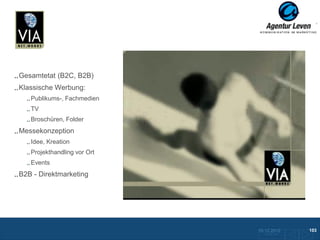 VIA Networks

Gesamtetat (B2C, B2B)
Klassische Werbung:
   Publikums-, Fachmedien
   TV
   Broschüren, Folder
Messekonzeption
   Idee, Kreation
   Projekthandling vor Ort
                              Mailing
   Events
                             Broschüre    Anzeigen                 Anzeigen
B2B - Direktmarketing
                                  Give
                                  Aways




                                                     10.12.2012               103
                                                       Zurück zur Übersicht
 