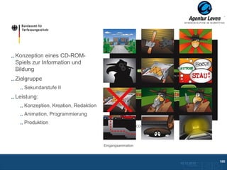 BfV

Konzeption eines CD-ROM-
Spiels zur Information und
Bildung
Zielgruppe
   Sekundarstufe II
Leistung:
   Konzeption, Kreation, Redaktion
   Animation, Programmierung
   Produktion
                                        Preloader
                                        Startbildschirm / CD-Cover




                                     Eingangsanimation



                                                                                                105
                                                                     10.12.2012
                                                                         Zurück zur Übersicht
 