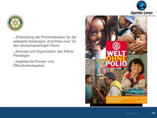 Rotary International

 Entwicklung der Printmaterialien für die
weltweite Kampagne „End Polio now“ für
den deutschsprachigen Raum
 Konzept und Organisation des Kölner
Poliotages
 begleitende Presse- und
Öffentlichkeitsarbeit




                                            10.12.2012               107
                                              Zurück zur Übersicht
 