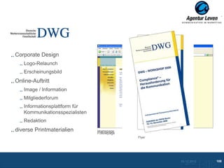 DWG

Corporate Design
   Logo-Relaunch
   Erscheinungsbild
Online-Auftritt
   Image / Information
   Mitgliederforum
   Informationsplattform für
   Kommunikationsspezialisten
   Redaktion
diverse Printmaterialien        Homepage
                                Followpage
                                             Flyer




                                                     10.12.2012               108
                                                       Zurück zur Übersicht
 