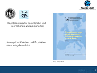 R.I.Z.
 Uni Köln

Rechtszentrum für europäische und
  Internationale Zusammenarbeit




Konzeption, Kreation und Produktion
einer Imagebroschüre




                                         R.I.Z. -Broschüre




                                                             10.12.2012               113
                                                               Zurück zur Übersicht
 