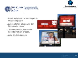 Entwicklung und Umsetzung einer
Imagekampagne
zur deutlichen Steigerung der
Blutspenderzahlen
.Kommunikation, die an den
Spende Motiven ansetzt,
zeigt deutlich Wirkung




                                  10.12.2012
                                  Zurück zur Übersicht
                                                         114
 