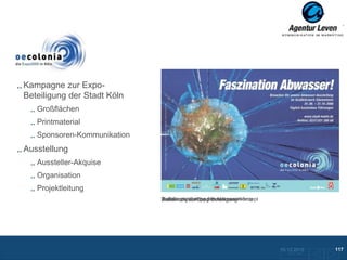 Oecolonia

Kampagne zur Expo-
Beteiligung der Stadt Köln
   Großflächen
   Printmaterial
   Sponsoren-Kommunikation
Ausstellung
   Aussteller-Akquise
   Organisation
   Projektleitung
                             Einladungsplakat zur Abwasserausstellung
                             Aufklärungskampagne Abwasserkonzept
                             Basismotiv zur Expo-Beteiligung




                                                                        10.12.2012               117
                                                                          Zurück zur Übersicht
 