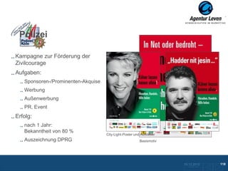 Polizei

Kampagne zur Förderung der
Zivilcourage
Aufgaben:
   Sponsoren-/Prominenten-Akquise
   Werbung
   Außenwerbung
   PR, Event
Erfolg:
   nach 1 Jahr:
   Bekanntheit von 80 %
                                    City-Light-Poster und Aufkleber
   Auszeichnung DPRG                                     Basismotiv




                                                                      10.12.2012               118
                                                                        Zurück zur Übersicht
 