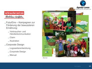 VZ NRW

FuturEins – Kampagnen zur
Förderung der bewussteren                      Aufkleber

Ernährung:                  Einkaufsliste
   Verbraucher- und
   Händlerkommunikation
   Claim
   Illustration
                                                             Frühstücksbrettchen
Corporate Design                                           Vogelscheuche

   Logoweiterentwicklung
                            Fotowand
                            Logo mit neuem Claim
   Corporate Design                         Fenster-
                                            aufreiber
   Manual                   Banner                         Frischhaltebox
                            Banner




                                                                            10.12.2012   121
 