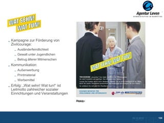 KPR Essen

Kampagne zur Förderung von
Zivilcourage:
   Ausländerfeindlichkeit
   Gewalt unter Jugendlichen
   Betrug älterer Mitmenschen
Kommunikation:
   Außenwerbung
   Printmaterial
   Werbemittel
Erfolg: „Wat sehn! Wat tun!“ ist
Leitmotto zahlreicher sozialer
Einrichtungen und Veranstaltungen
                                    Plakat
                                    Anzeige




                                              10.12.2012               124
                                                Zurück zur Übersicht
 