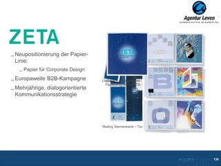 ZETA

Neupositionierung der Papier-
Linie:
   Papier für Corporate Design
Europaweite B2B-Kampagne         Logbook – Alles über das
                                   Papierprogramm ZETA
Mehrjährige, dialogorientierte
Kommunikationsstrategie




                                 Mailing Sternenkarte – Teaser




                                                                 10.12.2012               130
                                                                   Zurück zur Übersicht
 
