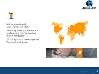 KWS

Markenanalyse und
Markenprognose (B2B)
Erstellung eines Gutachtens zur
Vorbereitung einer weltweiten
Image-Kampagne
Workshops zur Entwicklung einer
Dachmarkenstrategie




                                  10.12.2012                      133
                                   Zurück zurFolie 22 Übersicht
 
