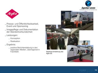 Agfa

Presse- und Öffentlichkeitsarbeit,
Event und Sponsoring
Imagepflege und Dokumentation
der Standortverbundenheit
Leistungen:
    Konzeption
    Realisation
Ergebnis:
                                           Feierliche Spendenübergabe
    positive Berichterstattung in den      an die Kölner Verkehrswacht
    regionalen Medien, überregional in
    Fachtiteln                           feierliche Einweihung des
                                         Agfa ICE




                                                                         10.12.2012               134
                                                                           Zurück zur Übersicht
 
