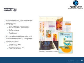 Boehringer

Sodbrennen als „Volkskrankheit“
Zielgruppen
    Berufstätige / Gestresste
    Schwangere
    Apotheker
Kooperation mit Allgemeinmedi-
zinern / Internisten / Orthopäden
Kommunikation                                  Patienteninformation
    Werbung, VKF
    Fachkongress, PR
                                    Mediziner-/Journalisten-Fachtagung; Schottland




                                                                                     10.12.2012
                                                                                      Zurück zur Übersicht
                                                                                                             139
 