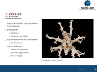 Sertürner

Phytomedizin bei rheumatischen
Erkrankungen
Zielgruppen
   Patienten
   Apotheker als Mittler
Zusammenarbeit mit Apothekern
   Dr. Kreimeyer
Kommunikation
   Produkt-Präsentation
   Anschauungsmaterial
   Presse-Arbeit

                                 Teufelskralle; Herkunft: Namibia




                                                                    10.12.2012               146
                                                                      Zurück zur Übersicht
 