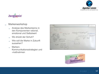 Zentramin

Markenworkshop
  Analyse des Markenkerns in
  den Komponenten rational,
  emotional und Selbstwert
  Wo drückt der Schuh?
  Wie soll die Marke in Zukunft
  aussehen?
  Marken-
  Kommunikationsstrategien und
  -maßnahmen




                                  10.12.2012               147
                                    Zurück zur Übersicht
 