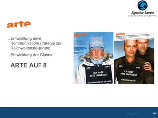 Arte

Entwicklung einer
Kommunikationsstrategie zur
Reichweitensteigerung
Entwicklung des Claims:

ARTE AUF 8




                              10.12.2012                      149
                               ZurückFolie 14 zur Übersicht
 
