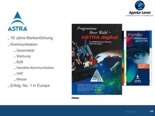 Astra

10 Jahre Markenführung
Kommunikation:
   Gesamtetat
   Werbung
   B2B
   Handels-Kommunikation
   VKF
   Messe
Erfolg: No. 1 in Europa
                           Flyer
                           Newsletter: ASTRA aktuell


                           Anzeige
                           Plakat




                                                       10.12.2012               150
                                                         Zurück zur Übersicht
 