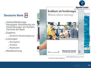 Deutsche Bank

Verkaufsförderungs-
Kampagne Vermarktung von
Versicherungen am Kunden-
Terminal der Bank
Ergebnis:
   Deutliche Absatzsteigerung
Leistungen:
   Konzeption
   Kreation
   Realisation
                                   Plakat- / Foldermotiv
Marktforschung                  Verkaufsförderung am P.O.S.



                                                                           Verkaufsförderung am P.O.S.
                                                Versicherungsbestätigung




                                                                                      10.12.2012               156
                                                                                        Zurück zur Übersicht
 