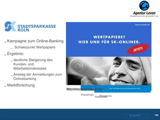 SK Köln

Kampagne zum Online-Banking
   Schwerpunkt Wertpapiere
Ergebnis:
   deutliche Steigerung des
   Kunden- und
   Mitarbeiterinteresses
   Anstieg der Anmeldungen zum
   Onlinebanking
Marktforschung
                                 Bildschirmschoner für Mitarbeiter
                                  Bildschirmschoner für Mitarbeiter
                                 Bildschirmschoner für Mitarbeiter

                                              Plakatmotiv       Plakatmotiv
                                                            Plakatmotiv




                                                                              10.12.2012
                                                                              Zurück zur Übersicht
                                                                                                     160
 