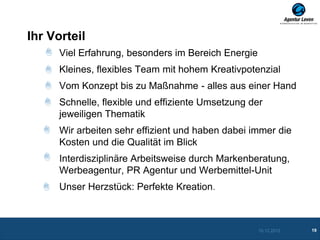 Ihr Vorteil
      Viel Erfahrung, besonders im Bereich Energie
      Kleines, flexibles Team mit hohem Kreativpotenzial
      Vom Konzept bis zu Maßnahme - alles aus einer Hand
      Schnelle, flexible und effiziente Umsetzung der
      jeweiligen Thematik
      Wir arbeiten sehr effizient und haben dabei immer die
      Kosten und die Qualität im Blick
      Interdisziplinäre Arbeitsweise durch Markenberatung,
      Werbeagentur, PR Agentur und Werbemittel-Unit
      Unser Herzstück: Perfekte Kreation.



                                                     10.12.2012   19
 
