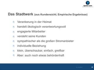 Das Stadtwerk (aus Kundensicht; Empirische Ergebnisse)

      Verankerung in der Heimat
      handelt ökologisch verantwortungsvoll
      engagierte Mitarbeiter
      versteht seine Kunden
      sympathischer als die großen Stromanbieter
      individuelle Beziehung
      klein, überschaubar, einfach, greifbar
      Aber: auch noch etwas behördenhaft


                                                   10.12.2012   20
 
