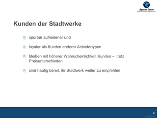 Kunden der Stadtwerke

    spürbar zufriedener und

    loyaler als Kunden anderer Anbietertypen

    bleiben mit höherer Wahrscheinlichkeit Kunden – trotz
    Preisunterschieden

    sind häufig bereit, ihr Stadtwerk weiter zu empfehlen




                                                                    21
                                                            10.12.2012
 