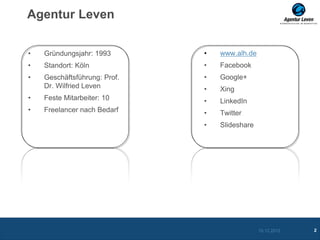 Agentur Leven


•   Gründungsjahr: 1993       •   www.alh.de
•   Standort: Köln            •   Facebook
•   Geschäftsführung: Prof.   •   Google+
    Dr. Wilfried Leven        •   Xing
•   Feste Mitarbeiter: 10     •   LinkedIn
•   Freelancer nach Bedarf    •   Twitter
                              •   Slideshare




                                               10.12.2012   2
 