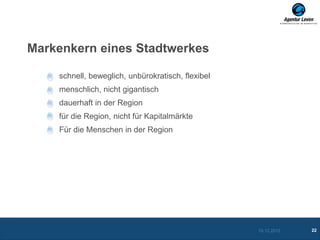 Markenkern eines Stadtwerkes

    schnell, beweglich, unbürokratisch, flexibel
    menschlich, nicht gigantisch
    dauerhaft in der Region
    für die Region, nicht für Kapitalmärkte
    Für die Menschen in der Region




                                                   10.12.2012   22
 