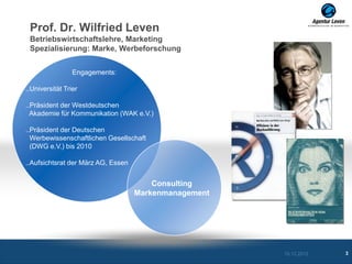 Prof. Dr. Wilfried Leven
 Betriebswirtschaftslehre, Marketing
 Spezialisierung: Marke, Werbeforschung


                 Engagements:

..Universität Trier

..Präsident der Westdeutschen
  Akademie für Kommunikation (WAK e.V.)

..Präsident der Deutschen
  Werbewissenschaftlichen Gesellschaft
  (DWG e.V.) bis 2010

..Aufsichtsrat der März AG, Essen


                                        Consulting
                                    Markenmanagement




                                                       10.12.2012   3
 