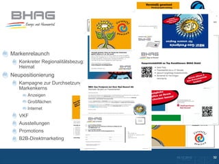 Markenrelaunch
   Konkreter Regionalitätsbezug:
   Heimat
Neupositionierung
   Kampagne zur Durchsetzung des
   Markenkerns
      Anzeigen
      Großflächen
      Internet
   VKF
   Ausstellungen
   Promotions
   B2B-Direktmarketing


                                   10.12.2012               32
                                     Zurück zur Übersicht
 