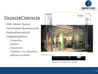 Daimler Chrysler

B2B - Messe Sydney
Verschiedene Business-Lines
National/International
Aufgabenspektrum:
   Projekt-Etat
   Kreation
   Organisation
   Projektent- und -abwicklung
   B2B-Kommunikation             Give aways



                                              Basismotiv: Thema Moderne Mobilität




                                                                                    10.12.2012               35
                                                                                      Zurück zur Übersicht
 
