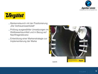 Vergölst

 Markenrelaunch mit der Positionierung
 „Die Vertrauenswerkstatt“
 Prüfung ausgewählter Umsetzungen im
 Wettbewerbsumfeld und in Bezug auf
 Nachfragerelevanz
 Entwicklung einer Markenstrategie zur
 Implementierung der Marke




                                         Layouts




                                                                             38
                                                   10.12.2012
                                                      Zurück zur Übersicht
 