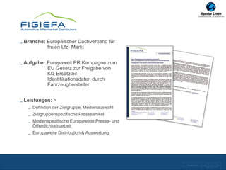 Branche: Europäischer Dachverband für
         freien Lfz- Markt


Aufgabe: Europaweit PR Kampagne zum
         EU Gesetz zur Freigabe von
         Kfz Ersatzteil-
         Identifikationsdaten durch
         Fahrzeughersteller


Leistungen: >
   Definition der Zielgruppe, Medienauswahl
   Zielgruppenspezifische Presseartikel
   Medienspezifische Europaweite Presse- und
   Öffentlichkeitsarbeit
   Europaweite Distribution & Auswertung




                                               Zurück zur Übersicht
 