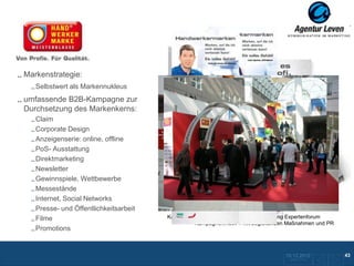 Handwerkermarke
Markenstrategie:
   Selbstwert als Markennukleus
umfassende B2B-Kampagne zur
Durchsetzung des Markenkerns:
   Claim
   Corporate Design
   Anzeigenserie: online, offline
   PoS- Ausstattung
   Direktmarketing
   Newsletter
   Gewinnspiele, Wettbewerbe
   Messestände
   Internet, Social Networks
   Presse- und Öffentlichkeitsarbeit
   Filme                               Kampagnenmotiv 2: B2B-Anzeige, Ankündigung Expertenforum
                                               Kampagnenmotiv 1 mit begleitenden Maßnahmen und PR
   Promotions


                                                                                10.12.2012              43
                                                                                 Zurück zur Übersicht
 