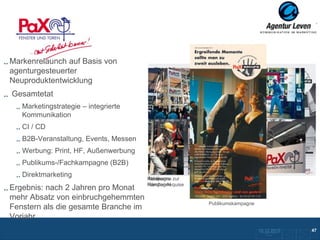 PAX
Markenrelaunch auf Basis von
agenturgesteuerter
Neuproduktentwicklung
Gesamtetat
   Marketingstrategie – integrierte
   Kommunikation
   CI / CD
   B2B-Veranstaltung, Events, Messen
   Werbung: Print, HF, Außenwerbung
   Publikums-/Fachkampagne (B2B)
   Direktmarketing                     Publikums- zur
                                       Kampagne
                                       Messe
                                       Kampagne
                                       Händler-Akquise
Ergebnis: nach 2 Jahren pro Monat
mehr Absatz von einbruchgehemmten
                                                         Publikumskampagne
Fenstern als die gesamte Branche im
Vorjahr
                                                                             10.12.2012
                                                                              ZurückFolie 14 zurKunden
                                                                                                         47
                                                                                     Übersicht
 