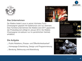Das Unternehmen
De Watère bietet Luxus in seiner höchsten Form:
Champagner gepaart mit Goldmünze und 1ct. Diamant.
Das Familienunternehmen De Watère wird 2011 gegründet,
der Produktlaunch erfolgt im Januar 2012. De Watère
Champagner ist exklusiv nur im persönlichen Vertrieb
erhältlich.


Die Aufgabe
 Public Relations „Presse- und Öffentlichkeitsarbeit“
 Homepage Entwicklung, Design und Programmierung
 Beratung, Betreuung und Abwicklung



                                                         10.12.2012   60
 