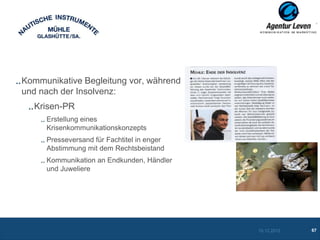Kommunikative Begleitung vor, während
und nach der Insolvenz:
  Krisen-PR
     Erstellung eines
     Krisenkommunikationskonzepts
     Presseversand für Fachtitel in enger
     Abstimmung mit dem Rechtsbeistand
     Kommunikation an Endkunden, Händler
     und Juweliere




                                            10.12.2012   67
 
