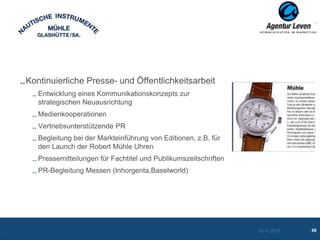 Kontinuierliche Presse- und Öffentlichkeitsarbeit
   Entwicklung eines Kommunikationskonzepts zur
   strategischen Neuausrichtung
   Medienkooperationen
   Vertriebsunterstützende PR
   Begleitung bei der Markteinführung von Editionen, z.B. für
   den Launch der Robert Mühle Uhren
   Pressemitteilungen für Fachtitel und Publikumszeitschriften
   PR-Begleitung Messen (Inhorgenta,Baselworld)




                                                                 10.12.2012   68
 