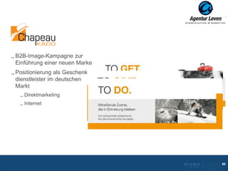 Chapeaukado

B2B-Image-Kampagne zur
Einführung einer neuen Marke
Positionierung als Geschenke-
dienstleister im deutschen
Markt
   Direktmarketing
   Internet


                                Mailing mit Hutschachtel, Hut und Flyer


                                                  Mailing Flyer




                                                                  10.12.2012                80
                                                                     Zurück zur Übersicht
 