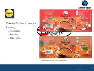 Lidl

Etiketten für Gulaschsuppen
Leistung
   Konzeption
                                 Etikett Gulaschsuppe mit
   Kreation                      Rindfleisch

   EBV / Litho
                              Lidl Handelsmarke




                                  Etikett Gulaschsuppe mit Schweinefleisch




                                                                             10.12.2012               81
                                                                               Zurück zur Übersicht
 