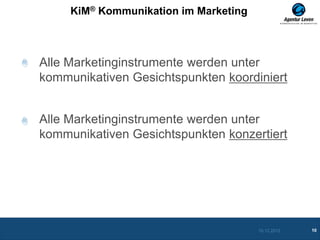 KiM® Kommunikation im Marketing



Alle Marketinginstrumente werden unter
kommunikativen Gesichtspunkten koordiniert


Alle Marketinginstrumente werden unter
kommunikativen Gesichtspunkten konzertiert




                                       10.12.2012   10
 