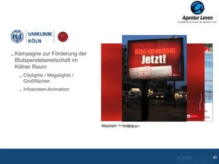 Uniklinik

Kampagne zur Förderung der
Blutspendebereitschaft im
Kölner Raum
   Citylights / Megalights /
   Großflächen
   Infoscreen-Animation




                               Infoscreen-Animation
                               Megalight       Citylight
                                            Megalight




                                                           10.12.2012               83
                                                             Zurück zur Übersicht
 