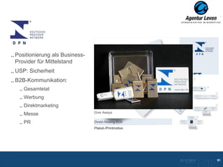 DPN

Positionierung als Business-
Provider für Mittelstand
USP: Sicherheit
B2B-Kommunikation:
   Gesamtetat
   Werbung
   Direktmarketing
                               Give Aways
   Messe
   PR                          Direkt-Mailing B2B
                               Plakat-/Printmotive




                                                     10.12.2012               91
                                                       Zurück zur Übersicht
 
