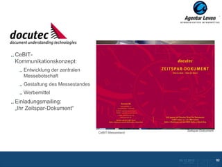 DOcutec

CeBIT-
Kommunikationskonzept:
   Entwicklung der zentralen
   Messebotschaft
   Gestaltung des Messestandes
   Werbemittel
Einladungsmailing:
„Ihr Zeitspar-Dokument“


                                                             Zeitspar-Dokument
                                 CeBIT-Messestand




                                                    10.12.2012                   92
                                                      Zurück zur Übersicht
 