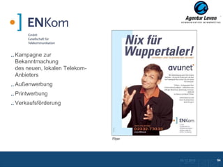 EN Kom

Kampagne zur
Bekanntmachung
des neuen, lokalen Telekom-
Anbieters
Außenwerbung
Printwerbung
Verkaufsförderung




                              Flyer




                                      10.12.2012               94
                                        Zurück zur Übersicht
 