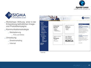 Insigma

Workshops: Wirkung einer in der
Entwicklung befindlichen Image-
und Produktkampagne
Kommunikationsstrategie
   Mediaplanung
       Print und Online

Umsetzung
   Direktmarketing
   Internet




                                  Internet




                                             10.12.2012               97
                                               Zurück zur Übersicht
 