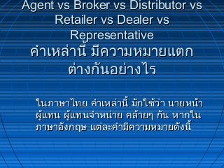 Agent vs Broker vs Distributor vsAgent vs Broker vs Distributor vs
Retailer vs Dealer vsRetailer vs Dealer vs
RepresentativeRepresentative
คำำเหล่ำนี้ มีควำมหมำยแตกคำำเหล่ำนี้ มีควำมหมำยแตก
ต่ำงกันอย่ำงไรต่ำงกันอย่ำงไร
ในภำษำไทย คำำเหล่ำนี้ มักใช้ว่ำ นำยหน้ำในภำษำไทย คำำเหล่ำนี้ มักใช้ว่ำ นำยหน้ำ
ผู้แทน ผู้แทนจำำหน่ำย คล้ำยๆ กัน หำกในผู้แทน ผู้แทนจำำหน่ำย คล้ำยๆ กัน หำกใน
ภำษำอังกฤษ แต่ละคำำมีควำมหมำยดังนี้ภำษำอังกฤษ แต่ละคำำมีควำมหมำยดังนี้
 