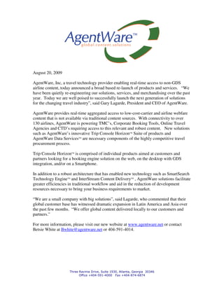 August 20, 2009

AgentWare, Inc, a travel technology provider enabling real-time access to non-GDS
airline content, today announced a broad based re-launch of products and services. “We
have been quietly re-engineering our solutions, services, and merchandising over the past
year. Today we are well poised to successfully launch the next generation of solutions
for the changing travel industry”, said Gary Lagarde, President and CEO of AgentWare.

AgentWare provides real-time aggregated access to low-cost-carrier and airline webfare
content that is not available via traditional content sources. With connectivity to over
130 airlines, AgentWare is powering TMC’s, Corporate Booking Tools, Online Travel
Agencies and CTD’s requiring access to this relevant and robust content. New solutions
such as AgentWare’s innovative Trip Console HorizonTM Suite of products and
AgentWare Data ServicesTM are necessary components of the highly competitive travel
procurement process.

Trip Console HorizonTM is comprised of individual products aimed at customers and
partners looking for a booking engine solution on the web, on the desktop with GDS
integration, and/or on a Smartphone.

In addition to a robust architecture that has enabled new technology such as SmartSearch
Technology EngineTM and InterStream Content DeliveryTM , AgentWare solutions facilitate
greater efficiencies in traditional workflow and aid in the reduction of development
resources necessary to bring your business requirements to market.

“We are a small company with big solutions”, said Lagarde, who commented that their
global customer base has witnessed dramatic expansion in Latin America and Asia over
the past few months. “We offer global content delivered locally to our customers and
partners.”

For more information, please visit our new website at www.agentware.net or contact
Betsie White at Bwhite@agentware.net or 404-591-4014.




                    Three Ravinia Drive, Suite 1930, Atlanta, Georgia 30346
                          Office +404-591-4000 Fax +404-874-6874
 