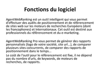 Fonctions du logiciel
AgentWebRanking est un outil intelligent qui vous permet
d'effectuer des audits de positionnement et de référencement
de sites web sur les moteurs de recherches Européens (dont
les francophones) et Internationaux. Cet outil est destiné aux
professionnels du référencement et du e-marketing.
AgentWebRanking Pro vous permet de générer des rapports
personnalisés (logo de votre société, site url...), de comparer
plusieurs sites concurrents, de comparer des rapports de
positionnement dans le temps...
Le coût de l'outil pour le référencement est fixe, il ne dépend
pas du nombre d'urls, de keywords, de moteurs de
recherches, de rapports.
 