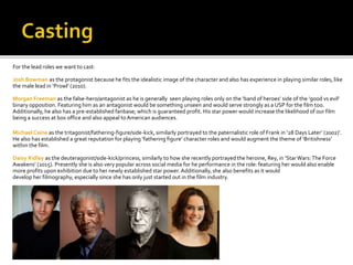For the lead roles we want to cast:
Josh Bowman as the protagonist because he fits the idealistic image of the character and also has experience in playing similar roles, like
the male lead in ‘Prowl’ (2010).
Morgan Freeman as the false-hero/antagonist as he is generally seen playing roles only on the ‘band of heroes’ side of the ‘good vs evil’
binary opposition. Featuring him as an antagonist would be something unseen and would serve strongly as a USP for the film too.
Additionally, he also has a pre-established fanbase; which is guaranteed profit. His star power would increase the likelihood of our film
being a success at box office and also appeal toAmerican audiences.
Michael Caine as the tritagonist/fathering-figure/side-kick, similarly portrayed to the paternalistic role of Frank in ‘28 Days Later’ (2002)’.
He also has established a great reputation for playing ‘fathering figure’ character roles and would augment the theme of ‘Britishness’
within the film.
Daisy Ridley as the deuteragonist/side-kick/princess, similarly to how she recently portrayed the heroine, Rey, in ‘StarWars:The Force
Awakens’ (2015). Presently she is also very popular across social media for he performance in the role: featuring her would also enable
more profits upon exhibition due to her newly established star power.Additionally, she also benefits as it would
develop her filmography, especially since she has only just started out in the film industry.
 