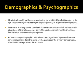  Idealistically our film will appeal predominantly to white/black British males in the
age range of 18-29 years (teenagers to young adults) as its primary demographic.
 In terms of psychographics, the idealistic audience member will share interests in
atleast one of the following: spy genre films, action genre films, British culture,
female leads, or white male protagonists.
 As a secondary demographic, men who surpass 29 years of age who also share
same/similar interests in the same psychographics as the primary demographic,
the more niche segment of the audience.
 