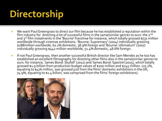  We want Paul Greengrass to direct our film because he has established a reputation within the
film industry for directing a lot of successful films in the same/similar genres to ours: the 2nd
and 3rd film instalments in the ‘Bourne’ franchise for instance, which totally grossed $731 million
worldwide through cinemas exhibitions. ‘Bourne: Supremacy’ (2004) individually grossing
$288million worldwide, 61.1% domestic, 38.9% foreign and ‘Bourne: Ultimatum’ (2007)
individually grossing $442 million worldwide, 51.4% domestic, 48.6% foreign.
 If not Paul Greengrass, then another successful British director like Sam Mendes as he too has
established an excellent filmography for directing other films also in the same/similar genres to
ours: for instance, ‘James Bond: Skyfall’ (2012) and ’James Bond: Spectre’(2015), which totally
grossed $1.9 billion from production budget values of $200 million and $245 million. (25.1%,
equating to $476 million, was grossed just from the films’ domestic exhibitions in the UK,
74.9%, equating to $1.4 billion, was comprised from the films’ foreign exhibitions).
 